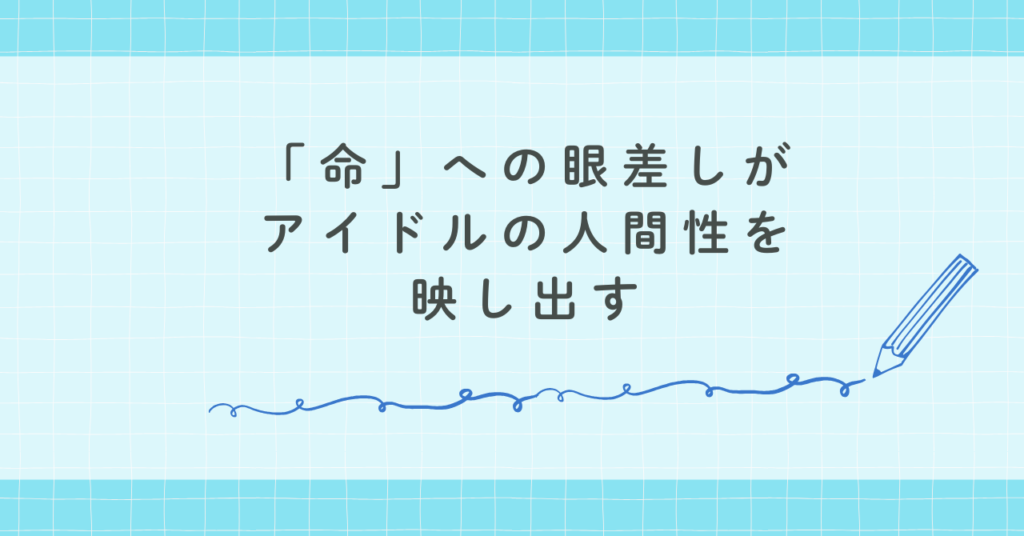 「命」への眼差しがアイドルの人間性を映し出す